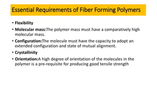 Essential Requirements of Fiber Forming Polymers
• Flexibility
• Molecular mass:The polymer mass must have a comparatively high
molecular mass.
• Configuration:The molecule must have the capacity to adopt an
extended configuration and state of mutual alignment.
• Crystallinity
• Orientation:A high degree of orientation of the molecules in the
polymer is a pre-requisite for producing good tensile strength
 