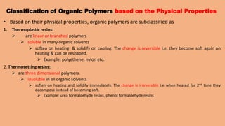 Classification of Organic Polymers based on the Physical Properties
• Based on their physical properties, organic polymers are subclassified as
1. Thermoplastic resins:
 are linear or branched polymers
 soluble in many organic solvents
 soften on heating & solidify on cooling. The change is reversible i.e. they become soft again on
heating & can be reshaped.
 Example: polyethene, nylon etc.
2. Thermosetting resins:
 are three dimensional polymers.
 insoluble in all organic solvents
 soften on heating and solidify immediately. The change is irreversible i.e when heated for 2nd time they
decompose instead of becoming soft.
 Example: urea formaldehyde resins, phenol formaldehyde resins
 