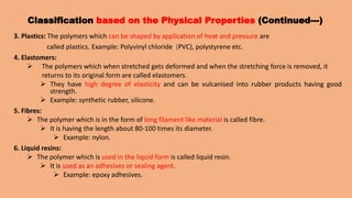 Classification based on the Physical Properties (Continued---)
3. Plastics: The polymers which can be shaped by application of heat and pressure are
called plastics. Example: Polyvinyl chloride (PVC), polystyrene etc.
4. Elastomers:
 The polymers which when stretched gets deformed and when the stretching force is removed, it
returns to its original form are called elastomers.
 They have high degree of elasticity and can be vulcanised into rubber products having good
strength.
 Example: synthetic rubber, silicone.
5. Fibres:
 The polymer which is in the form of long filament like material is called fibre.
 It is having the length about 80-100 times its diameter.
 Example: nylon.
6. Liquid resins:
 The polymer which is used in the liquid form is called liquid resin.
 It is used as an adhesives or sealing agent.
 Example: epoxy adhesives.
 