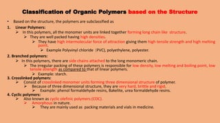 Classification of Organic Polymers based on the Structure
• Based on the structure, the polymers are subclassified as
1. Linear Polymers:
 In this polymers, all the monomer units are linked together forming long chain like structure.
 They are well packed having high densities.
 They have high intermolecular force of attraction giving them high tensile strength and high melting
point.
 Example Polyvinyl chloride (PVC), polyethylene, polyester.
2. Branched polymers:
 In this polymers, there are side chains attached to the long monomeric chain.
 The irregular packing of these polymers is responsible for low density, low melting and boiling point, low
tensile strength as compared to that of linear polymers.
 Example: starch.
3. Crosslinked polymers:
 Consist of crosslinked monomer units forming three dimensional structure of polymer.
 Because of three dimensional structure, they are very hard, brittle and rigid.
 Example: phenol formaldehyde resins, Bakelite, urea formaldehyde resins.
4. Cyclic polymers:
 Also known as cyclic olefinic polymers (COC).
 Amorphous in nature.
 They are mainly used as packing materials and vials in medicine.
 