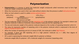 Polymerization
• Polymerization: is a process in which low molecular weight compounds called monomers react to form high
molecular weight compound called polymer.
• When the monomers are used in their own state without solvent, then the process is called bulk polymerization.
• When an inert solvent is used it is called solution polymerization.
n(CH2=CH2) --(CH2-CH2)n--
(ethylene) (polyethylene)
• The low molecular weight monomers are the repeating units in the polymer molecule. For example in above case
ethylene molecule is used as a monomer, hence ethylene molecules are the repeating units.
• The size and molecular weight of the polymer molecule depend on the number of repeating monomer units in it.
• The value (n) represents number of repeating units in the polymer molecule which is expressed in the term of
degree of polymerization (DP).
• When the number of repeating unit (n) is in excess of 100 , the molecule is called High Polymer.
• For example, if there are 200 repeating unit in a high polymer molecule (i.e. n = 200), then degree of
polymerization (DP) is 200.
• DP is used in expressing the molecular weight (M) of a polymer as follows
molecular weight (M) of a polymer = DP x molecular weight of a monomer (repeating units)
catalyst
high temperature /
high pressure and light
 