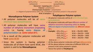 n(CH2=CH2) --(CH2-CH2)n--
(ethylene) (polyethylene)
Monomer= repeating unit = ethylene
Polymer= polyethylene
Chemical type of polymer = polyethylene
n = degree of polymerization (DP) = No. of ethylene monomers present in the polymer
M.W. of ethylene = 28
Monodisperse Polymer System
• All polymer molecules will be of same
chemical type (polyethylene)
• All polymer molecules will have same
number of ethylene monomers (repeating
units) i.e. having same degree of
polymerization i.e. same value of n.
• As a result all the polymer molecules will
have same M.W.
• Since the system is having polymer
molecules all of them have same M.W., the
system is said to be Monodisperse
Polydisperse Polymer system
• All polymer molecules will be of same chemical type
(polyethylene)
• All polymer molecules will have different number of
ethylene monomers (repeating units) i.e. having
different degree of polymerization i.e. different values
of n.
• Example: --(CH2-CH2)100— M.W. = 28x100 =2800
--(CH2-CH2)150— M.W. = 28x150 = 4200
--(CH2-CH2)200— M.W. = 28x200 = 5600
--(CH2-CH2)250— M.W. = 28x250 = 7000
And so on -----
• All the above polymer molecules will have different M.W.
• All the above polymer molecules of different M.W. are
present in the same polymeric system.
• Hence the system is Polydisperse.
 