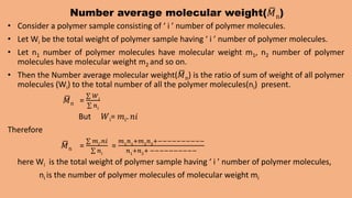 Number average molecular weight(𝑀n)
• Consider a polymer sample consisting of ‘ i ’ number of polymer molecules.
• Let Wi be the total weight of polymer sample having ‘ i ’ number of polymer molecules.
• Let n1 number of polymer molecules have molecular weight m1, n2 number of polymer
molecules have molecular weight m2 and so on.
• Then the Number average molecular weight(𝑀n) is the ratio of sum of weight of all polymer
molecules (Wi) to the total number of all the polymer molecules(ni) present.
𝑀n =
𝑊𝑖
𝑛𝑖
But 𝑊i= 𝑚𝑖. 𝑛𝑖
Therefore
𝑀n =
𝑚𝑖
.𝑛𝑖
𝑛𝑖
=
𝑚1
𝑛1
+𝑚2
𝑛2
+−−−−−−−−−−
𝑛1
+𝑛2
+ −−−−−−−−−−
here Wi is the total weight of polymer sample having ‘ i ’ number of polymer molecules,
ni is the number of polymer molecules of molecular weight mi
 