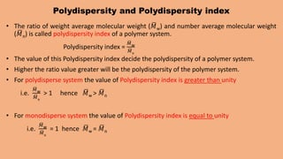 Polydispersity and Polydispersity index
• The ratio of weight average molecular weight (𝑀w) and number average molecular weight
(𝑀n) is called polydispersity index of a polymer system.
Polydispersity index =
𝑀w
𝑀n
• The value of this Polydispersity index decide the polydispersity of a polymer system.
• Higher the ratio value greater will be the polydispersity of the polymer system.
• For polydisperse system the value of Polydispersity index is greater than unity
i.e.
𝑀w
𝑀n
> 1 hence 𝑀w > 𝑀n
• For monodisperse system the value of Polydispersity index is equal to unity
i.e.
𝑀w
𝑀n
= 1 hence 𝑀w = 𝑀n
 