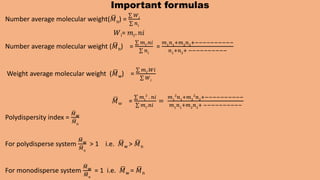 Important formulas
Number average molecular weight(𝑀n) =
𝑊𝑖
𝑛𝑖
𝑊i= 𝑚𝑖. 𝑛𝑖
Number average molecular weight (𝑀n) =
𝑚𝑖
.𝑛𝑖
𝑛𝑖
=
𝑚1
𝑛1
+𝑚2
𝑛2
+−−−−−−−−−−
𝑛1
+𝑛2
+ −−−−−−−−−−
Weight average molecular weight (𝑀w) =
𝑚𝑖
.𝑊𝑖
𝑊𝑖
𝑀w =
𝑚𝑖
2
. 𝑛𝑖
𝑚𝑖
.𝑛𝑖
=
𝑚1
2
𝑛1
+𝑚2
2
𝑛2
+−−−−−−−−−−
𝑚1
𝑛1
+𝑚2
𝑛2
+ −−−−−−−−−−
Polydispersity index =
𝑀w
𝑀n
For polydisperse system
𝑀w
𝑀n
> 1 i.e. 𝑀w > 𝑀n
For monodisperse system
𝑀w
𝑀n
= 1 i.e. 𝑀w = 𝑀n
 