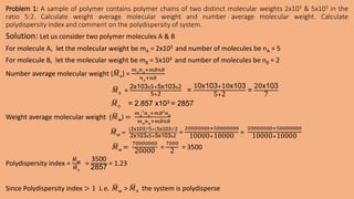 Problem 1: A sample of polymer contains polymer chains of two distinct molecular weights 2x103 & 5x103 in the
ratio 5:2. Calculate weight average molecular weight and number average molecular weight. Calculate
polydispersity index and comment on the polydispersity of system.
Solution: Let us consider two polymer molecules A & B
For molecule A, let the molecular weight be mA = 2x103 and number of molecules be nA = 5
For molecule B, let the molecular weight be mB = 5x103 and number of molecules be nB = 2
Number average molecular weight (𝑀n) =
𝑚𝐴
𝑛𝐴
+𝑚𝐵𝑛𝐵
𝑛𝐴
+𝑛𝐵
𝑀n =
2x103x5+5x103x2
5+2
=
10x103+10x103
5+2
=
20x103
7
𝑀n = 2.857 x103 = 2857
Weight average molecular weight (𝑀w) =
𝑚𝐴
2
𝑛𝐴
+𝑚𝐵2
𝑛𝐵
𝑚𝐴
𝑛𝐴
+𝑚𝐵𝑛𝐵
𝑀w =
2x103 2
5+(5x103)2
2
2x103x5+5x103x2
=
20000000+50000000
10000+10000
=
20000000+50000000
10000+10000
𝑀w =
70000000
20000
=
7000
2
= 3500
Polydispersity index =
𝑀w
𝑀n
=
3500
2857
= 1.23
Since Polydispersity index > 1 i. e. 𝑀w > 𝑀n the system is polydisperse
 