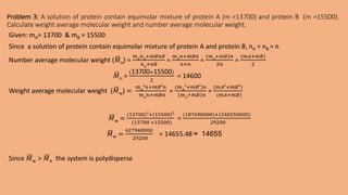 Problem 3: A solution of protein contain equimolar mixture of protein A (m =13700) and protein B (m =15500).
Calculate weight average molecular weight and number average molecular weight.
Given: mA= 13700 & mB = 15500
Since a solution of protein contain equimolar mixture of protein A and protein B, nA = nB = n
Number average molecular weight (𝑀n) =
𝑚𝐴
𝑛𝐴
+𝑚𝐵𝑛𝐵
𝑛𝐴
+𝑛𝐵
=
𝑚𝐴
𝑛+𝑚𝐵𝑛
𝑛+𝑛
=
(𝑚𝐴
+𝑚𝐵)𝑛
2𝑛
=
(𝑚𝐴+𝑚𝐵)
2
𝑀n =
(13700+15500)
2
= 14600
Weight average molecular weight (𝑀w) =
𝑚𝐴
2
𝑛+𝑚𝐵2
𝑛
𝑚𝐴
𝑛+𝑚𝐵𝑛
=
(𝑚𝐴
2
+𝑚𝐵2
)𝑛
(𝑚𝐴
+𝑚𝐵)𝑛
=
(𝑚𝐴2
+𝑚𝐵2
)
(𝑚𝐴+𝑚𝐵)
𝑀w =
(13700)2
+(15500)2
(13700 +15500)
=
(187690000)+(240250000)
29200
𝑀w =
427940000
29200
= 14655.48 ≈ 14655
Since 𝑀w > 𝑀n the system is polydisperse
 