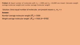 Problem 4: Equal number of molecules with m1 = 1000 and m2 =10,000 are mixed. Calculate weight
average molecular weight and number average molecular weight.
Solution: Since equal number of molecules are present means n1 =n2 = n
Answer:
Number average molecular weight (𝑀n) = 5500
Weight average molecular weight (𝑀w) = 9181.8 ≈ 9182
 
