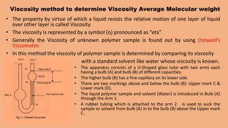 Viscosity method to determine Viscosity Average Molecular weight
• The property by virtue of which a liquid resists the relative motion of one layer of liquid
over other layer is called Viscosity.
• The viscosity is represented by a symbol (ƞ) pronounced as “eta”
• Generally the Viscosity of unknown polymer sample is found out by using Ostwald’s
Viscometer.
• In this method the viscosity of polymer sample is determined by comparing its viscosity
with a standard solvent like water whose viscosity is known.
• The apparatus consists of a U-Shaped glass tube with two arms each
having a bulb (A) and bulb (B) of different capacities.
• The higher bulb (B) has a fine capillary on its lower side.
• There are two markings above and below the bulb (B): Upper mark C &
Lower mark (D).
• The liquid polymer sample and solvent (Water) is introduced in Bulb (A)
through the Arm 1.
• A rubber tubing which is attached to the arm 2 is used to suck the
sample or solvent from bulb (A) in to the bulb (B) above the Upper mark
C.
 