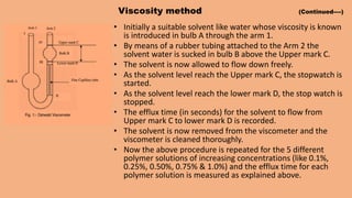 Viscosity method (Continued----)
• Initially a suitable solvent like water whose viscosity is known
is introduced in bulb A through the arm 1.
• By means of a rubber tubing attached to the Arm 2 the
solvent water is sucked in bulb B above the Upper mark C.
• The solvent is now allowed to flow down freely.
• As the solvent level reach the Upper mark C, the stopwatch is
started.
• As the solvent level reach the lower mark D, the stop watch is
stopped.
• The efflux time (in seconds) for the solvent to flow from
Upper mark C to lower mark D is recorded.
• The solvent is now removed from the viscometer and the
viscometer is cleaned thoroughly.
• Now the above procedure is repeated for the 5 different
polymer solutions of increasing concentrations (like 0.1%,
0.25%, 0.50%, 0.75% & 1.0%) and the efflux time for each
polymer solution is measured as explained above.
 
