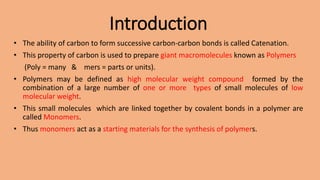Introduction
• The ability of carbon to form successive carbon-carbon bonds is called Catenation.
• This property of carbon is used to prepare giant macromolecules known as Polymers
(Poly = many & mers = parts or units).
• Polymers may be defined as high molecular weight compound formed by the
combination of a large number of one or more types of small molecules of low
molecular weight.
• This small molecules which are linked together by covalent bonds in a polymer are
called Monomers.
• Thus monomers act as a starting materials for the synthesis of polymers.
 