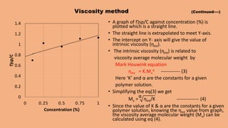 Viscosity method (Continued----)
• A graph of Ƞsp/C against concentration (%) is
plotted which is a straight line.
• The straight line is extrapolated to meet Y-axis.
• The intercept on Y- axis will give the value of
intrinsic viscosity (ƞInt).
• The intrinsic viscosity (ƞInt) is related to
viscosity average molecular weight by
Mark Houwink equation
ƞInt = K.Mv
α ------------ (3)
Here ‘K’ and α are the constants for a given
polymer solution.
• Simplifying the eq(3) we get
Mv =
α
ƞInt/K -------------- (4)
• Since the value of K & α are the constants for a given
polymer solution, knowing the ƞInt value from graph,
the viscosity average molecular weight (Mv) can be
calculated using eq (4).
0
0.2
0.4
0.6
0.8
1
1.2
1.4
0 0.25 0.5 0.75 1
Ƞsp/C
Concentration (%)
 