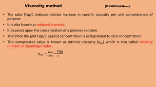 Viscosity method (Continued----)
• The ratio Ƞsp/C indicate relative increase in specific viscosity per unit concentration of
polymer.
• It is also known as reduced viscosity.
• It depends upon the concentration of a polymer solution.
• Therefore the plot Ƞsp/C against concentration is extrapolated to zero concentration.
• This extrapolated value is known as intrinsic viscosity (ƞInt) which is also called viscosity
number or Staudinger index.
ƞInt = C0
𝑙𝑖𝑚 Ƞsp
𝐶
 