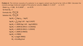 Problem 6. The intrinsic viscosity of a polymer in an organic solvent was found to be 1.60 at 298K. Calculate the
viscosity average molecular weight of the polymer solution. Given: K= 5.1X104 α = 0.73
Given: ƞInt = 1.60, K= 5.1X104 , α = 0.73
To Find: Mv = ?
Formula: Mv =
α
ƞInt/K
Solution: Mv =
α
ƞInt/K
log Mv =
1
α
(log ƞInt - log K)
log Mv =
1
0.73
(log 1.60 - log 5.1X104)
log Mv = 1.3699 (log 1.60 - log 0.00051)
log Mv = 1.3699 [0.20412- (-3.29243)]
log Mv = 1.3699 [0.20412 + 3.29243]
log Mv = 1.3699 [3.49655]
log Mv = 4.78992
Mv = a.log(4.78992)
Mv = 61,648 g/mol
 