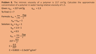 Problem 8. The intrinsic viscosity of a polymer is 217 cm3/g. Calculate the approximate
concentration of a polymer in water having relative viscosity of 1.5.
Given: ƞInt = 217 cm3/g ƞrel = 1.5
To Find: C = ?
Formula: ƞInt = C0
𝑙𝑖𝑚 Ƞsp
𝐶
ƞsp = ƞrel – 1
Solution: ƞsp = ƞrel – 1
ƞsp = 1.5– 1
ƞsp = 0.5
ƞInt = C0
𝑙𝑖𝑚 Ƞsp
𝐶
217 =
0.5
𝐶
C =
0.5
217
C = 0.0023 = 2.3x10-3 g/cm3
 