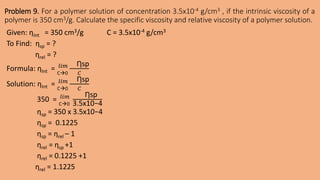 Problem 9. For a polymer solution of concentration 3.5x10-4 g/cm3 , if the intrinsic viscosity of a
polymer is 350 cm3/g. Calculate the specific viscosity and relative viscosity of a polymer solution.
Given: ƞInt = 350 cm3/g C = 3.5x10-4 g/cm3
To Find: ƞsp = ?
ƞrel = ?
Formula: ƞInt = C0
𝑙𝑖𝑚 Ƞsp
𝐶
Solution: ƞInt = C0
𝑙𝑖𝑚 Ƞsp
𝐶
350 = C0
𝑙𝑖𝑚 Ƞsp
3.5x10−4
ƞsp = 350 x 3.5x10−4
ƞsp = 0.1225
ƞsp = ƞrel – 1
ƞrel = ƞsp +1
ƞrel = 0.1225 +1
ƞrel = 1.1225
 