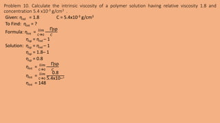 Problem 10. Calculate the intrinsic viscosity of a polymer solution having relative viscosity 1.8 and
concentration 5.4 x10-3 g/cm3 .
Given: ƞrel = 1.8 C = 5.4x10-3 g/cm3
To Find: ƞint = ?
Formula: ƞInt = C0
𝑙𝑖𝑚 Ƞsp
𝐶
ƞsp = ƞrel – 1
Solution: ƞsp = ƞrel – 1
ƞsp = 1.8– 1
ƞsp = 0.8
ƞInt = C0
𝑙𝑖𝑚 Ƞsp
𝐶
ƞInt = C0
𝑙𝑖𝑚 0.8
5.4x10−3
ƞInt = 148
 