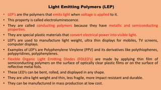 Light Emitting Polymers (LEP)
• LEP’s are the polymers that emits light when voltage is applied to it.
• This property is called electroluminescence.
• They are called conducting polymers because they have metallic and semiconducting
properties.
• They are special plastic materials that convert electrical power into visible light.
• LEP’s are used to manufacture light weight, ultra thin displays for mobiles, TV screens,
computer displays.
• Examples of LEP’s are Polyphenylene Vinylene (PPV) and its derivatives like polythiophenes,
polypyridines, polyphenylenes.
• Flexible Organic Light Emitting Diodes (FOLED’s) are made by applying thin film of
semiconducting polymers on the surface of optically clear plastic films or on the surface of
reflective metal foils.
• These LED’s can be bent, rolled, and displayed in any shape.
• They are ultra light weight and thin, less fragile, more impact resistant and durable.
• They can be manufactured in mass production at low cost.
 