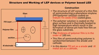 Structure and Working of LEP devices or Polymer based LED
Construction
• The structure of LEP consist of a thin film
of semiconducting p-phenylene vinylene
(PPV)polymer solution coated on
Indium-Tin oxide (ITO) coated glass.
• The polymer solution is coated on the
glass surface and is thermally heated to
high temperature which result in the
formation of dense pin hole free film on
the glass substrate.
• The thickness of polymer film is in the
order of 100 nm.
• This film of semiconducting polymer is
sandwiched between the anode and
cathode.
• In this device ITO act as a anode and Al
metal act as a cathode.
Glass
ITO Layer
Polymer film
Al electrode
excition
 