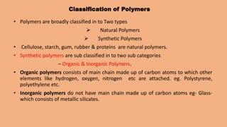 Classification of Polymers
• Polymers are broadly classified in to Two types
 Natural Polymers
 Synthetic Polymers
• Cellulose, starch, gum, rubber & proteins are natural polymers.
• Synthetic polymers are sub classified in to two sub categories
– Organic & Inorganic Polymers.
• Organic polymers consists of main chain made up of carbon atoms to which other
elements like hydrogen, oxygen, nitrogen etc are attached. eg. Polystyrene,
polyethylene etc.
• Inorganic polymers do not have main chain made up of carbon atoms eg- Glass-
which consists of metallic silicates.
 
