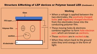 Structure &Working of LEP devices or Polymer based LED (Continued---)
Working
• When a voltage is applied between the
two electrodes, the positively charged
holes and negatively charged electrons
from the electrodes move into the
conducting polymer film.
• These moving holes & electrons
combine together to form hole-electron
pairs which are known as excitions.
• These excitions are in excited state.
• When they return back to the ground
state they emit energy in the form of
light.
Glass
ITO Layer
Polymer film
Al electrode
excition
 