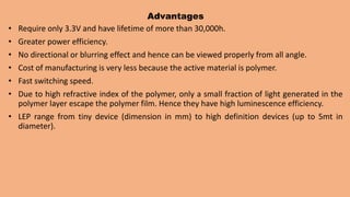 Advantages
• Require only 3.3V and have lifetime of more than 30,000h.
• Greater power efficiency.
• No directional or blurring effect and hence can be viewed properly from all angle.
• Cost of manufacturing is very less because the active material is polymer.
• Fast switching speed.
• Due to high refractive index of the polymer, only a small fraction of light generated in the
polymer layer escape the polymer film. Hence they have high luminescence efficiency.
• LEP range from tiny device (dimension in mm) to high definition devices (up to 5mt in
diameter).
 