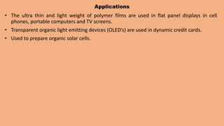 Applications
• The ultra thin and light weight of polymer films are used in flat panel displays in cell
phones, portable computers and TV screens.
• Transparent organic light emitting devices (OLED’s) are used in dynamic credit cards.
• Used to prepare organic solar cells.
 