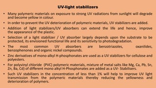 UV-light stabilizers
• Many polymeric materials on exposure to strong UV radiations from sunlight will degrade
and become yellow in colour.
• In order to prevent the UV deterioration of polymeric materials, UV stabilizers are added.
• Addition of light stabilizers/UV absorbers can extend the life and hence, improve
the appearance of the plastic.
• Selection of a light stabilizer / UV absorber largely depends upon the substrate to be
protected, its envisioned functional life and its sensitivity to photodegradation.
• The most common UV absorbers are benzotriazoles, oxanilides,
benzophenones and organic nickel compounds.
• Zinc derivatives of mono-alkyl H-phosphonates are used as a UV stabilizers for cellulose and
polyesters.
• For polyvinyl chloride (PVC) polymeric materials, mixture of metal salts like Mg, Ca, Pb, Sn,
Zn, Ba, Cd) of different mono alkyl H-Phosphonates are added as a UV- Stabilisers.
• Such UV stabilizers in the concentration of less than 1% will help to improve UV light
transmission from the polymeric materials thereby reducing the yellowness and
deterioration of polymers.
 