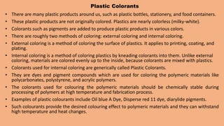 Plastic Colorants
• There are many plastic products around us, such as plastic bottles, stationery, and food containers.
• These plastic products are not originally colored. Plastics are nearly colorless (milky-white).
• Colorants such as pigments are added to produce plastic products in various colors.
• There are roughly two methods of coloring: external coloring and internal coloring.
• External coloring is a method of coloring the surface of plastics. It applies to printing, coating, and
plating.
• Internal coloring is a method of coloring plastics by kneading colorants into them. Unlike external
coloring, materials are colored evenly up to the inside, because colorants are mixed with plastics.
• Colorants used for internal coloring are generically called Plastic Colorants.
• They are dyes and pigment compounds which are used for coloring the polymeric materials like
polycarbonates, polystyrene, and acrylic polymers.
• The colorants used for colouring the polymeric materials should be chemically stable during
processing of polymers at high temperature and fabrication process.
• Examples of plastic colourants include Oil blue A Dye, Disperse red 11 dye, diarylide pigments.
• Such colourants provide the desired colouring effect to polymeric materials and they can withstand
high temperature and heat changes.
 