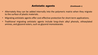 Antistatic agents (Continued---)
• Alternately they can be added internally into the polymeric matrix when they migrate
to the surface of plastic materials.
• Migrating antistatic agents offer cost-effective protection for short-term applications.
• Traditional migrating antistatic agents include long-chain alkyl phenols, ethoxylated
amines, and glycerol esters, such as glycerol monostearate.
 
