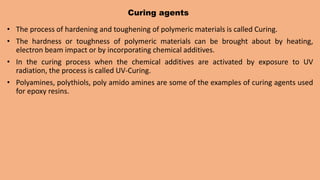 Curing agents
• The process of hardening and toughening of polymeric materials is called Curing.
• The hardness or toughness of polymeric materials can be brought about by heating,
electron beam impact or by incorporating chemical additives.
• In the curing process when the chemical additives are activated by exposure to UV
radiation, the process is called UV-Curing.
• Polyamines, polythiols, poly amido amines are some of the examples of curing agents used
for epoxy resins.
 