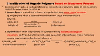 Classification of Organic Polymers based on Monomers Present
• Since monomers act as a starting materials for the synthesis of polymers, based on the monomers
present the polymers are classified as
1. Homopolymers: in which the polymers are synthesized using same type of monomer
eg. Polyethylene which is obtained by combination of single monomer which is
ethylene.
n(CH2=CH2) --(CH2-CH2)n--
(ethylene) (polyethylene)
2. Copolymers: in which the polymers are synthesized using more than one type of
monomers. eg. Nylon 6,6 which is synthesized by reaction of two different type of monomers
namely hexamethylene diamine and adipic acid.
H2N-(CH2)6-NH2 + HOOC-(CH2)4-COOH --[HN-(CH2)6-NH-CO-(CH2)4-CO)]n—
(hexamethylene diamine) (adipic acid) (Nylon 6,6 )
catalyst
high temperature /
high pressure and light
-H2O
 