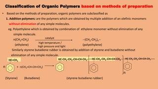 Classification of Organic Polymers based on methods of preparation
• Based on the methods of preparation, organic polymers are subclassified as
1. Addition polymers: are the polymers which are obtained by multiple addition of an olefinic monomers
without elimination of any simple molecules.
eg. Polyethylene which is obtained by combination of ethylene monomer without elimination of any
simple molecule.
n(CH2=CH2) --(CH2-CH2)n--
(ethylene) (polyethylene)
Similarly styrene butadiene rubber is obtained by addition of styrene and butadiene without
elimination of any simple molecule.
n + n(CH2=CH-CH=CH2)
n
(Styrene) (Butadiene) (styrene butadiene rubber)
catalyst
high temperature /
high pressure and light
HC=CH2
HC-CH2-CH2-CH=CH-CH2-----HC-CH2-CH2-CH=CH-CH2- ---HC-CH2-CH2-CH=CH-CH2-----
 