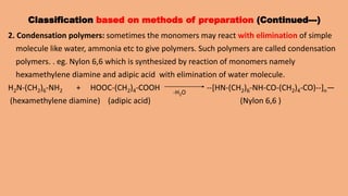 Classification based on methods of preparation (Continued---)
2. Condensation polymers: sometimes the monomers may react with elimination of simple
molecule like water, ammonia etc to give polymers. Such polymers are called condensation
polymers. . eg. Nylon 6,6 which is synthesized by reaction of monomers namely
hexamethylene diamine and adipic acid with elimination of water molecule.
H2N-(CH2)6-NH2 + HOOC-(CH2)4-COOH --[HN-(CH2)6-NH-CO-(CH2)4-CO)--]n—
(hexamethylene diamine) (adipic acid) (Nylon 6,6 )
-H2O
 