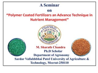 A Seminar
on
“Polymer Coated Fertilizers an Advance Technique in
Nutrient Management”
Presented by:
M. Sharath Chandra
Ph.D Scholar
Department of Agronomy
Sardar Vallabhbhai Patel University of Agriculture &
Technology, Meerut-250110
 