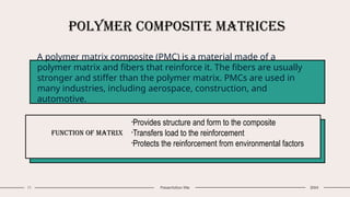 11 Presentation title
Polymer Composite Matrices
A polymer matrix composite (PMC) is a material made of a
polymer matrix and fibers that reinforce it. The fibers are usually
stronger and stiffer than the polymer matrix. PMCs are used in
many industries, including aerospace, construction, and
automotive.
Function of Matrix
•Provides structure and form to the composite
•Transfers load to the reinforcement
•Protects the reinforcement from environmental factors
20XX
 