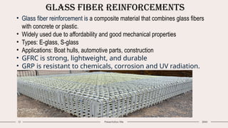 Glass Fiber Reinforcements
13 Presentation title 20XX
• Glass fiber reinforcement is a composite material that combines glass fibers
with concrete or plastic.
• Widely used due to affordability and good mechanical properties
• Types: E-glass, S-glass
• Applications: Boat hulls, automotive parts, construction
• GFRC is strong, lightweight, and durable
• GRP is resistant to chemicals, corrosion and UV radiation.
 
