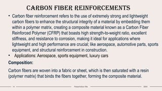Carbon Fiber Reinforcements
14 Presentation title 20XX
• Carbon fiber reinforcement refers to the use of extremely strong and lightweight
carbon fibers to enhance the structural integrity of a material by embedding them
within a polymer matrix, creating a composite material known as a Carbon Fiber
Reinforced Polymer (CFRP) that boasts high strength-to-weight ratio, excellent
stiffness, and resistance to corrosion, making it ideal for applications where
lightweight and high performance are crucial; like aerospace, automotive parts, sports
equipment, and structural reinforcement in construction.
• Applications: Aerospace, sports equipment, luxury cars
Composition:
Carbon fibers are woven into a fabric or sheet, which is then saturated with a resin
(polymer matrix) that binds the fibers together, forming the composite material.
 