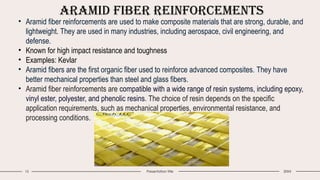 Aramid Fiber Reinforcements
15 Presentation title 20XX
• Aramid fiber reinforcements are used to make composite materials that are strong, durable, and
lightweight. They are used in many industries, including aerospace, civil engineering, and
defense.
• Known for high impact resistance and toughness
• Examples: Kevlar
• Aramid fibers are the first organic fiber used to reinforce advanced composites. They have
better mechanical properties than steel and glass fibers.
• Aramid fiber reinforcements are compatible with a wide range of resin systems, including epoxy,
vinyl ester, polyester, and phenolic resins. The choice of resin depends on the specific
application requirements, such as mechanical properties, environmental resistance, and
processing conditions.
 