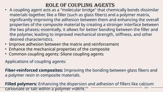 Role of Coupling Agents
16 Presentation title 20XX
• A coupling agent acts as a "molecular bridge" that chemically bonds dissimilar
materials together, like a filler (such as glass fibers) and a polymer matrix,
significantly improving the adhesion between them and enhancing the overall
properties of the composite material by creating a stronger interface between
the two phases; essentially, it allows for better bonding between the filler and
the polymer, leading to improved mechanical strength, stiffness, and other
desired characteristics.
• Improve adhesion between the matrix and reinforcement
• Enhance the mechanical properties of the composite
• Common coupling agents: Silane coupling agents
Applications of coupling agents:
Fiber-reinforced composites: Improving the bonding between glass fibers and
a polymer resin in composite materials.
Filled polymers: Enhancing the dispersion and adhesion of fillers like calcium
carbonate or talc within a polymer matrix.
 