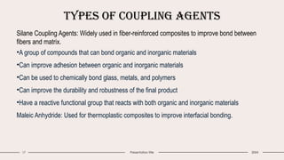 Types of Coupling Agents
17 Presentation title 20XX
Silane Coupling Agents: Widely used in fiber-reinforced composites to improve bond between
fibers and matrix.
•A group of compounds that can bond organic and inorganic materials
•Can improve adhesion between organic and inorganic materials
•Can be used to chemically bond glass, metals, and polymers
•Can improve the durability and robustness of the final product
•Have a reactive functional group that reacts with both organic and inorganic materials
Maleic Anhydride: Used for thermoplastic composites to improve interfacial bonding.
 