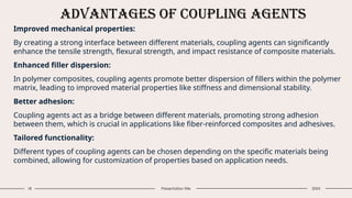 Advantages of Coupling Agents
18 Presentation title 20XX
Improved mechanical properties:
By creating a strong interface between different materials, coupling agents can significantly
enhance the tensile strength, flexural strength, and impact resistance of composite materials.
Enhanced filler dispersion:
In polymer composites, coupling agents promote better dispersion of fillers within the polymer
matrix, leading to improved material properties like stiffness and dimensional stability.
Better adhesion:
Coupling agents act as a bridge between different materials, promoting strong adhesion
between them, which is crucial in applications like fiber-reinforced composites and adhesives.
Tailored functionality:
Different types of coupling agents can be chosen depending on the specific materials being
combined, allowing for customization of properties based on application needs.
 