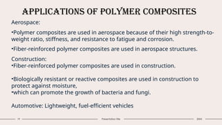 Applications of Polymer Composites
19 Presentation title 20XX
Aerospace:
•Polymer composites are used in aerospace because of their high strength-to-
weight ratio, stiffness, and resistance to fatigue and corrosion.
•Fiber-reinforced polymer composites are used in aerospace structures.
Construction:
•Fiber-reinforced polymer composites are used in construction.
•Biologically resistant or reactive composites are used in construction to
protect against moisture,
•which can promote the growth of bacteria and fungi.
Automotive: Lightweight, fuel-efficient vehicles
 