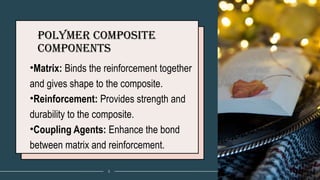 Polymer Composite
Components
•Matrix: Binds the reinforcement together
and gives shape to the composite.
•Reinforcement: Provides strength and
durability to the composite.
•Coupling Agents: Enhance the bond
between matrix and reinforcement.
3
 