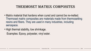 6 Presentation title
Thermoset Matrix Composites
20XX
• Matrix material that hardens when cured and cannot be re-melted.
Thermoset matrix composites are materials made from thermosetting
resins and fibers. They are used in many industries, including
aerospace.
• High thermal stability, low shrinkage.
Examples: Epoxy, polyester, vinyl ester.
 