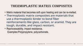 Thermoplastic Matrix Composites
7 Presentation title 20XX
• Matrix material that becomes soft upon heating and can be re-melted.
• Thermoplastic matrix composites are materials that
use a thermoplastic binder to bond fiber
reinforcements like glass, carbon, or aramid. They are
tough, durable, and impact resistant.
• Reprocessability, impact resistance.
Examples:Polypropylene, polycarbonate.
 