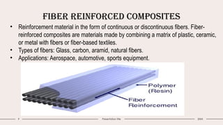 Fiber Reinforced Composites
9 Presentation title 20XX
• Reinforcement material in the form of continuous or discontinuous fibers. Fiber-
reinforced composites are materials made by combining a matrix of plastic, ceramic,
or metal with fibers or fiber-based textiles.
• Types of fibers: Glass, carbon, aramid, natural fibers.
• Applications: Aerospace, automotive, sports equipment.
 