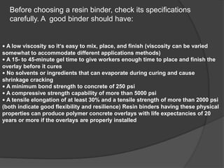 Before choosing a resin binder, check its specifications
carefully. A good binder should have:
• A low viscosity so it’s easy to mix, place, and finish (viscosity can be varied
somewhat to accommodate different applications methods)
• A 15- to 45-minute gel time to give workers enough time to place and finish the
overlay before it cures
• No solvents or ingredients that can evaporate during curing and cause
shrinkage cracking
• A minimum bond strength to concrete of 250 psi
• A compressive strength capability of more than 5000 psi
• A tensile elongation of at least 30% and a tensile strength of more than 2000 psi
(both indicate good flexibility and resilience) Resin binders having these physical
properties can produce polymer concrete overlays with life expectancies of 20
years or more if the overlays are properly installed
 