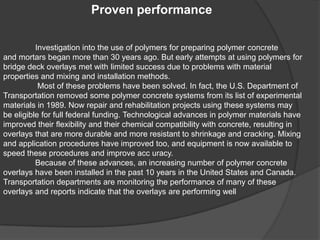 Proven performance
Investigation into the use of polymers for preparing polymer concrete
and mortars began more than 30 years ago. But early attempts at using polymers for
bridge deck overlays met with limited success due to problems with material
properties and mixing and installation methods.
Most of these problems have been solved. In fact, the U.S. Department of
Transportation removed some polymer concrete systems from its list of experimental
materials in 1989. Now repair and rehabilitation projects using these systems may
be eligible for full federal funding. Technological advances in polymer materials have
improved their flexibility and their chemical compatibility with concrete, resulting in
overlays that are more durable and more resistant to shrinkage and cracking. Mixing
and application procedures have improved too, and equipment is now available to
speed these procedures and improve acc uracy.
Because of these advances, an increasing number of polymer concrete
overlays have been installed in the past 10 years in the United States and Canada.
Transportation departments are monitoring the performance of many of these
overlays and reports indicate that the overlays are performing well
 