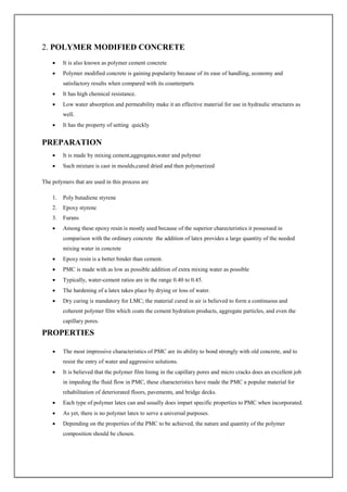 2. POLYMER MODIFIED CONCRETE
 It is also known as polymer cement concrete
 Polymer modified concrete is gaining popularity because of its ease of handling, economy and
satisfactory results when compared with its counterparts
 It has high chemical resistance.
 Low water absorption and permeability make it an effective material for use in hydraulic structures as
well.
 It has the property of setting quickly
PREPARATION
 It is made by mixing cement,aggregates,water and polymer
 Such mixture is cast in moulds,cured dried and then polymerized
The polymers that are used in this process are
1. Poly butadiene styrene
2. Epoxy styrene
3. Furans
 Among these epoxy resin is mostly used because of the superior charecteristics it possessed in
comparison with the ordinary concrete the addition of latex provides a large quantity of the needed
mixing water in concrete
 Epoxy resin is a better binder than cement.
 PMC is made with as low as possible addition of extra mixing water as possible
 Typically, water-cement ratios are in the range 0.40 to 0.45.
 The hardening of a latex takes place by drying or loss of water.
 Dry curing is mandatory for LMC; the material cured in air is believed to form a continuous and
coherent polymer film which coats the cement hydration products, aggregate particles, and even the
capillary pores.
PROPERTIES
 The most impressive characteristics of PMC are its ability to bond strongly with old concrete, and to
resist the entry of water and aggressive solutions.
 It is believed that the polymer film lining in the capillary pores and micro cracks does an excellent job
in impeding the fluid flow in PMC, these characteristics have made the PMC a popular material for
rehabilitation of deteriorated floors, pavements, and bridge decks.
 Each type of polymer latex can and usually does impart specific properties to PMC when incorporated.
 As yet, there is no polymer latex to serve a universal purposes.
 Depending on the properties of the PMC to be achieved, the nature and quantity of the polymer
composition should be chosen.
 